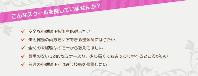 こんなスクールを探していませんか?「安全な小顔矯正技術を修得したい」「美と健康の両方をケアできる整体師になりたい」「全くの未経験なので一から教えてほしい」「費用の安い1dayセミナーより、少し高くてもきっちり学べるところがいい」「普通の小顔矯正とは違う技術を修得したい」