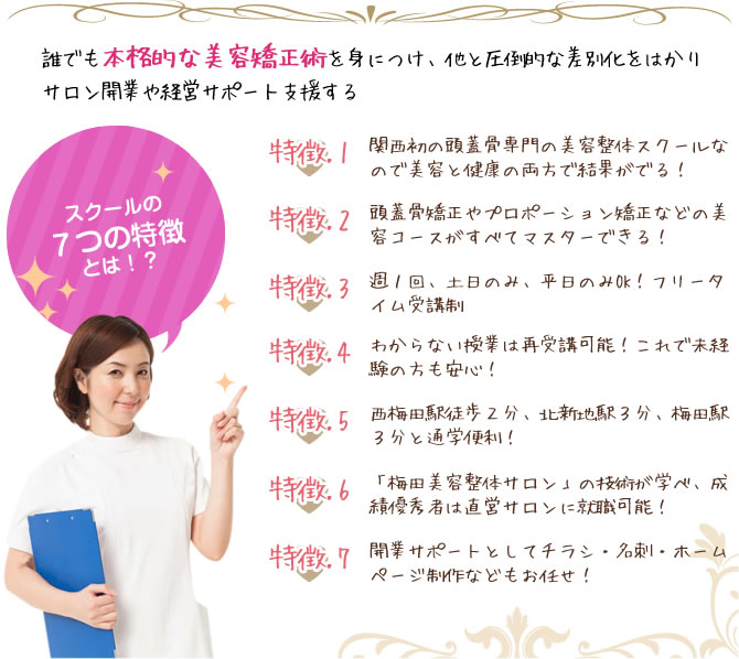誰でも本格的な美容矯正術を身につけ、他と圧倒的な差別化をはかりサロン開業や経営サポート支援する『特徴1』関西初の頭蓋骨専門の美容整体スクールなので美容と健康の両方で結果がでる!『特徴2』頭蓋骨矯正やプロポーション矯正などの美容コースがすべてマスターできる!『特徴3』週1回、土日のみ、平日のみOK!フリータイム受講制『特徴4』わからない授業は再受講可能!これで未経験の方も安心!『特徴5』西梅田駅徒歩2分、北新地駅3分、梅田駅3分と通学便利!『特徴6』「梅田美容整体サロン」の技術が学べ、成績優秀者は直営サロンに就職可能!『特徴7』開業サポートとしてチラシ・名刺・ホームページ制作などもお任せ!